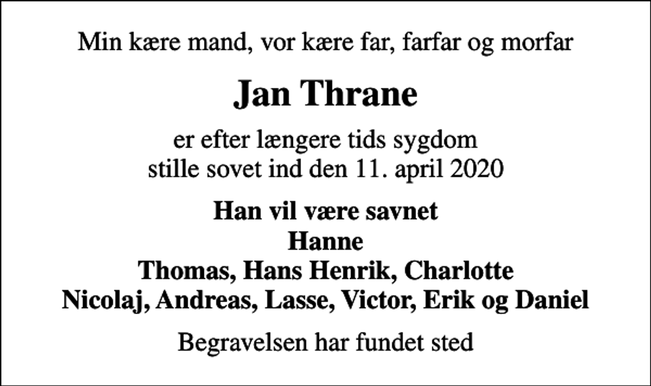 <p>Min kære mand, vor kære far, farfar og morfar<br />Jan Thrane<br />er efter længere tids sygdom stille sovet ind den 11. april 2020<br />Han vil være savnet Hanne Thomas, Hans Henrik, Charlotte Nicolaj, Andreas, Lasse, Victor, Erik og Daniel<br />Begravelsen har fundet sted</p>