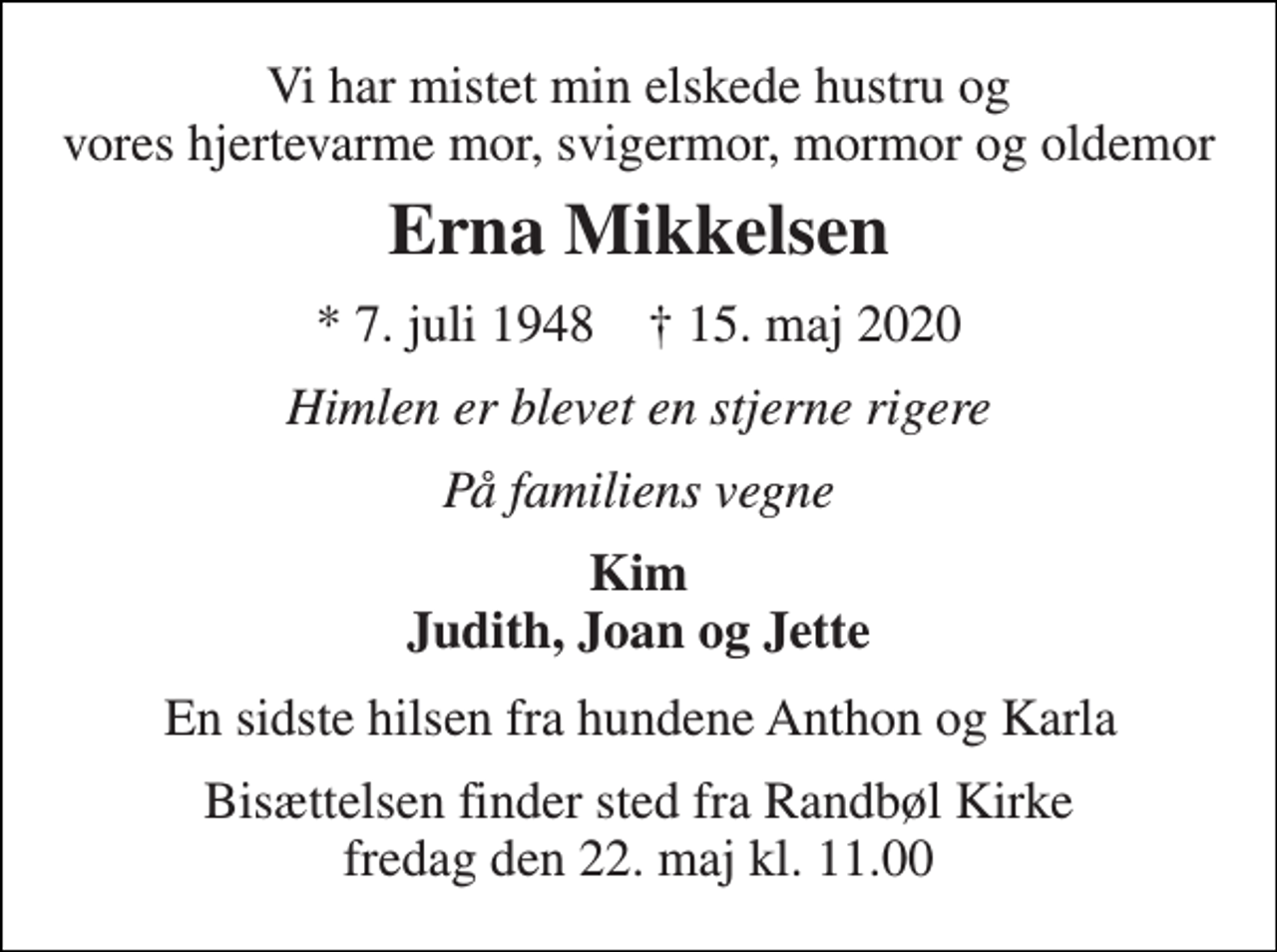 <p>Vi har mistet min elskede hustru og vores hjertevarme mor, svigermor, mormor og oldemor<br />Erna Mikkelsen<br />* 7. juli 1948 † 15. maj 2020<br />Himlen er blevet en stjerne rigere<br />På familiens vegne<br />Kim Judith, Joan og Jette<br />En sidste hilsen fra hundene Anthon og Karla<br />Bisættelsen finder sted fra Randbøl Kirke fredag den 22. maj kl. 11.00</p>