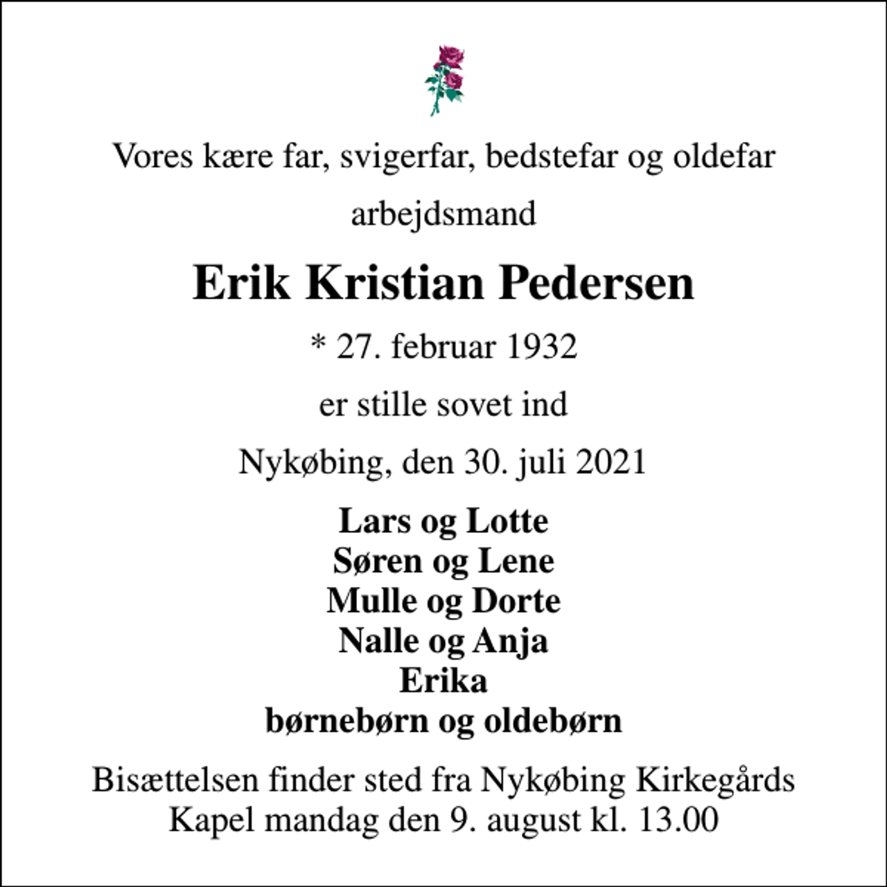 <p>Vores kære far, svigerfar, bedstefar og oldefar<br />arbejdsmand<br />Erik Kristian Pedersen<br />* 27. februar 1932<br />er stille sovet ind<br />Nykøbing, den 30. juli 2021<br />Lars og Lotte Søren og Lene Mulle og Dorte Nalle og Anja Erika børnebørn og oldebørn<br />Bisættelsen finder sted fra Nykøbing Kirkegårds Kapel mandag den 9. august kl. 13.00</p>