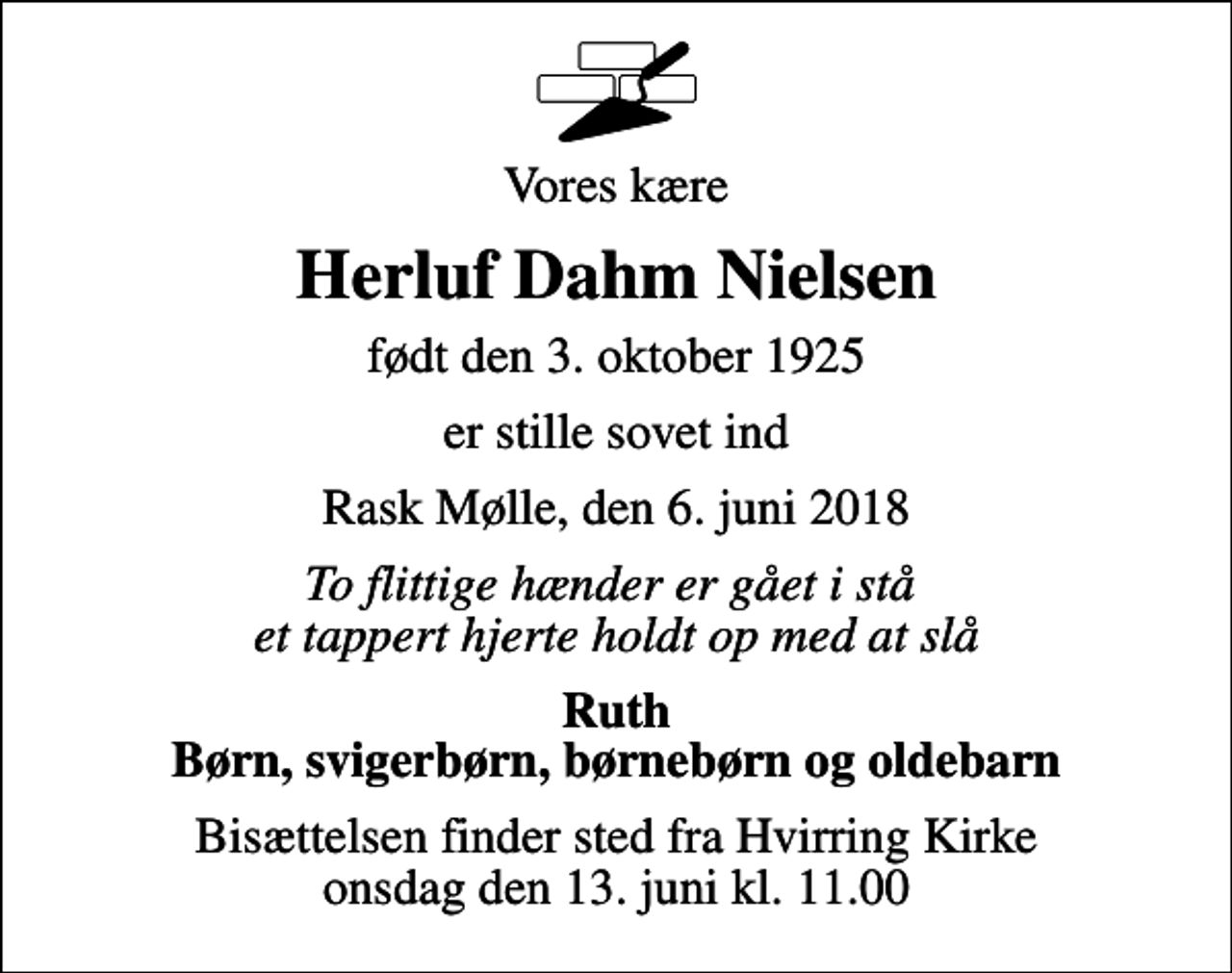 <p>Vores kære<br />Herluf Dahm Nielsen<br />født den 3. oktober 1925<br />er stille sovet ind<br />Rask Mølle, den 6. juni 2018<br />To flittige hænder er gået i stå et tappert hjerte holdt op med at slå<br />Ruth Børn, svigerbørn, børnebørn og oldebarn<br />Bisættelsen finder sted fra Hvirring Kirke onsdag den 13. juni kl. 11.00</p>
