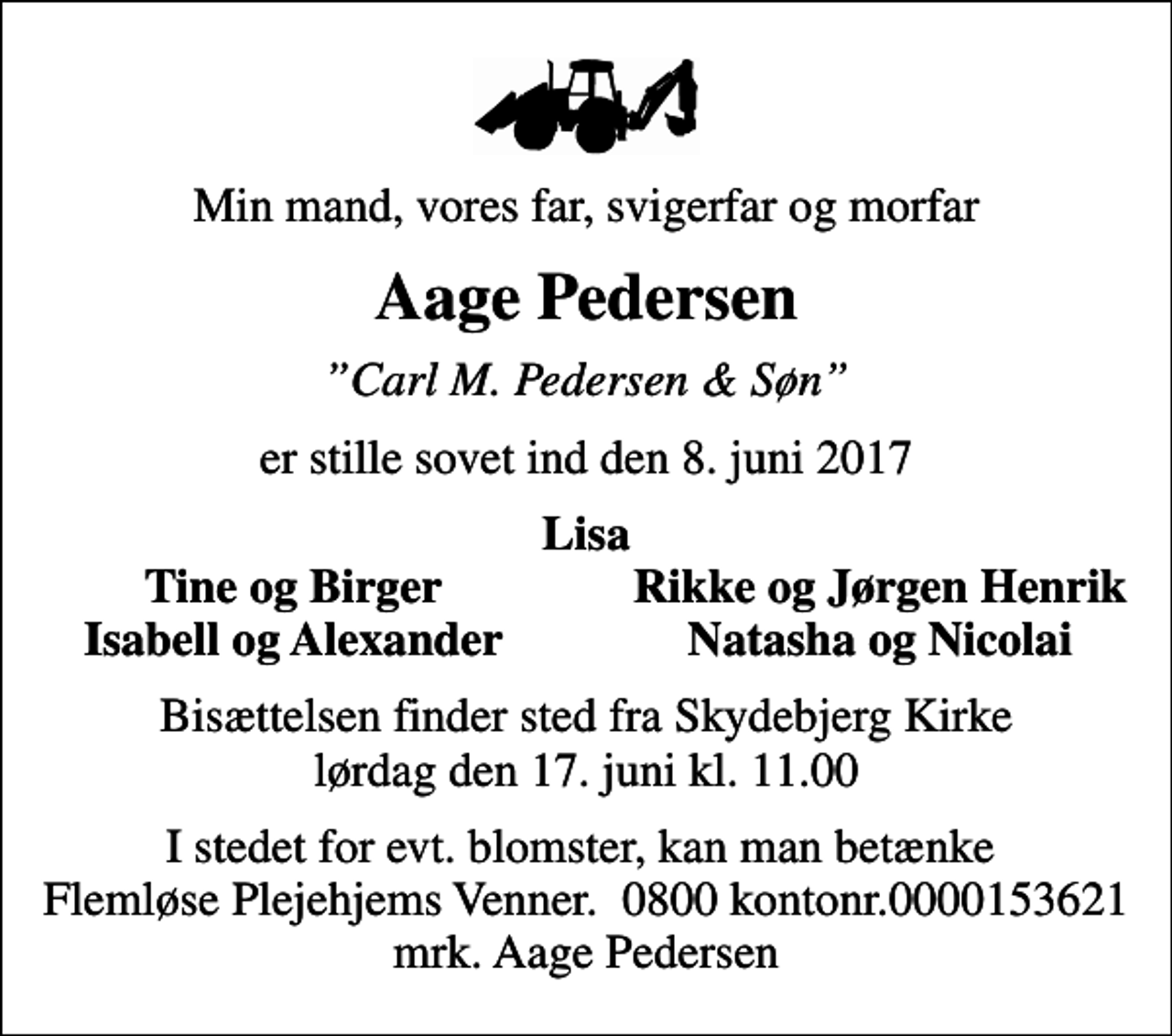 <p>Min mand, vores far, svigerfar og morfar<br />Aage Pedersen<br />Carl M. Pedersen &amp; Søn<br />er stille sovet ind den 8. juni 2017<br />Lisa<br />Tine og Birger<br />Rikke og Jørgen Henrik<br />Isabell og Alexander<br />Natasha og Nicolai<br />Bisættelsen finder sted fra Skydebjerg Kirke lørdag den 17. juni kl. 11.00<br />I stedet for evt. blomster, kan man betænke Flemløse Plejehjems Venner. 0800 kontonr.0000153621 mrk. Aage Pedersen</p>