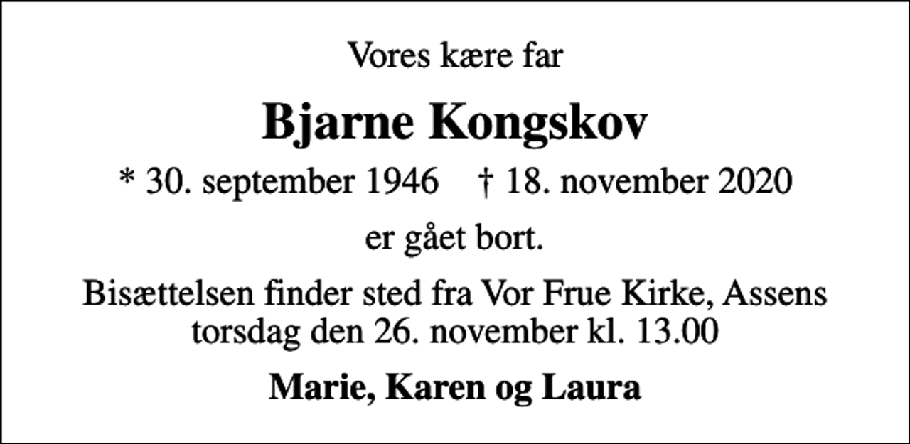 <p>Vores kære far<br />Bjarne Kongskov<br />* 30. september 1946 ✝ 18. november 2020<br />er gået bort.<br />Bisættelsen finder sted fra Vor Frue Kirke, Assens torsdag den 26. november kl. 13.00<br />Marie, Karen og Laura</p>