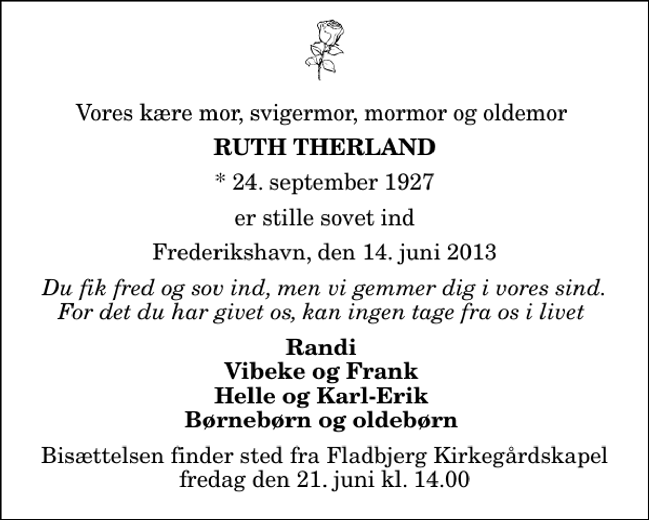 <p>Vores kære mor, svigermor, mormor og oldemor<br />Ruth Therland<br />* 24. september 1927<br />er stille sovet ind<br />Frederikshavn, den 14. juni 2013<br />Du fik fred og sov ind, men vi gemmer dig i vores sind. For det du har givet os, kan ingen tage fra os i livet<br />Randi Vibeke og Frank Helle og Karl-Erik Børnebørn og oldebørn<br />Bisættelsen finder sted fra Fladbjerg Kirkegårdskapel fredag den 21. juni kl. 14.00</p>