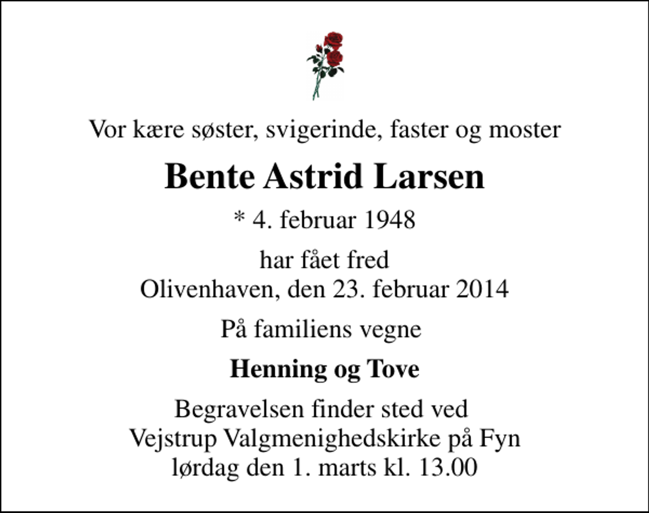 <p>Vor kære søster, svigerinde, faster og moster<br />Bente Astrid Larsen<br />* 4. februar 1948<br />har fået fred Olivenhaven, den 23. februar 2014<br />På familiens vegne<br />Henning og Tove<br />Begravelsen finder sted ved Vejstrup Valgmenighedskirke på Fyn lørdag den 1. marts kl. 13.00</p>