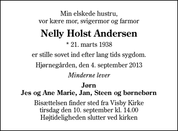 <p>Min elskede hustru, vor kære mor, svigermor og farmor<br />Nelly Holst Andersen<br />* 21. marts 1938<br />er stille sovet ind efter lang tids sygdom.<br />Hjørnegården, den 4. september 2013<br />Minderne lever<br />Jørn Jes og Ane Marie, Jan, Steen og børnebørn<br />Bisættelsen finder sted fra Visby Kirke tirsdag den 10. september kl. 14.00 Højtideligheden slutter ved kirken</p>