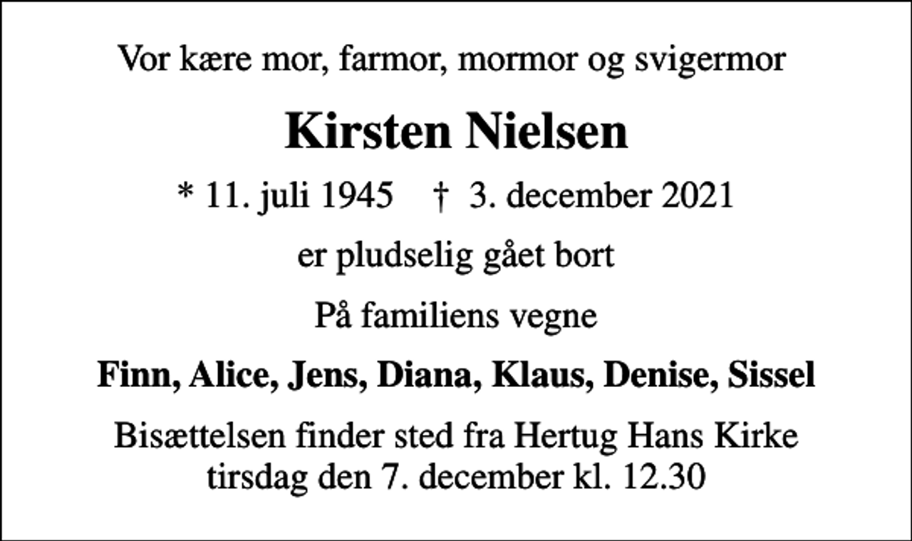 <p>Vor kære mor, farmor, mormor og svigermor<br />Kirsten Nielsen<br />* 11. juli 1945 ✝ 3. december 2021<br />er pludselig gået bort<br />På familiens vegne<br />Finn, Alice, Jens, Diana, Klaus, Denise, Sissel<br />Bisættelsen finder sted fra Hertug Hans Kirke tirsdag den 7. december kl. 12.30</p>