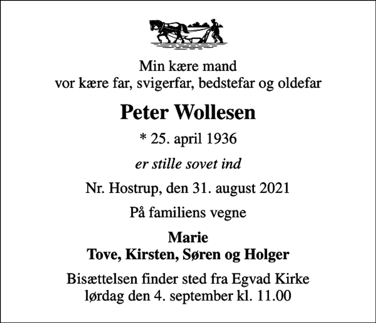 <p>Min kære mand vor kære far, svigerfar, bedstefar og oldefar<br />Peter Wollesen<br />* 25. april 1936<br />er stille sovet ind<br />Nr. Hostrup, den 31. august 2021<br />På familiens vegne<br />Marie Tove, Kirsten, Søren og Holger<br />Bisættelsen finder sted fra Egvad Kirke lørdag den 4. september kl. 11.00</p>