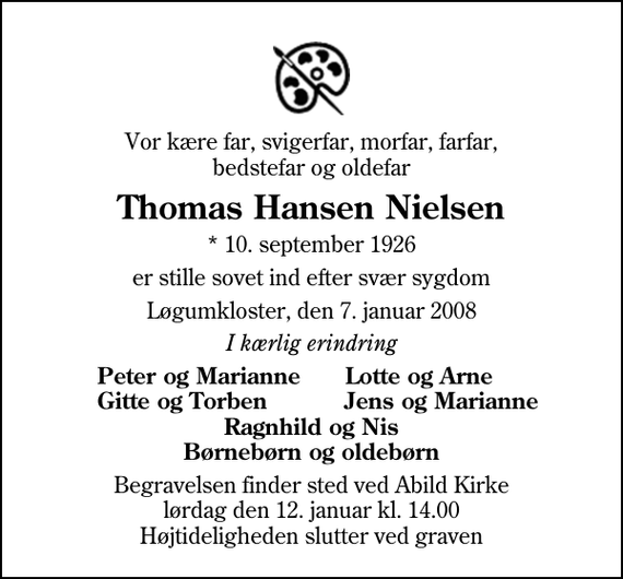 <p>Vor kære far, svigerfar, morfar, farfar, bedstefar og oldefar<br />Thomas Hansen Nielsen<br />* 10. september 1926<br />er stille sovet ind efter svær sygdom<br />Løgumkloster, den 7. januar 2008<br />I kærlig erindring<br />Peter og Marianne<br />Lotte og Arne<br />Gitte og Torben<br />Jens og Marianne<br />Begravelsen finder sted ved Abild Kirke lørdag den 12. januar kl. 14.00 Højtideligheden slutter ved graven</p>