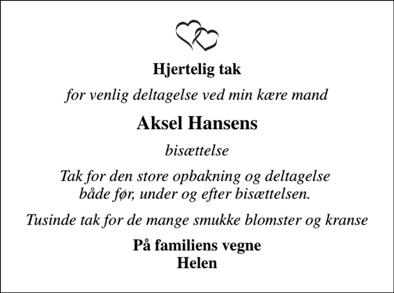 <p>Hjertelig tak<br />for venlig deltagelse ved min kære mand<br />Aksel Hansens<br />bisættelse<br />Tak for den store opbakning og deltagelse både før, under og efter bisættelsen.<br />Tusinde tak for de mange smukke blomster og kranse<br />På familiens vegne Helen</p>