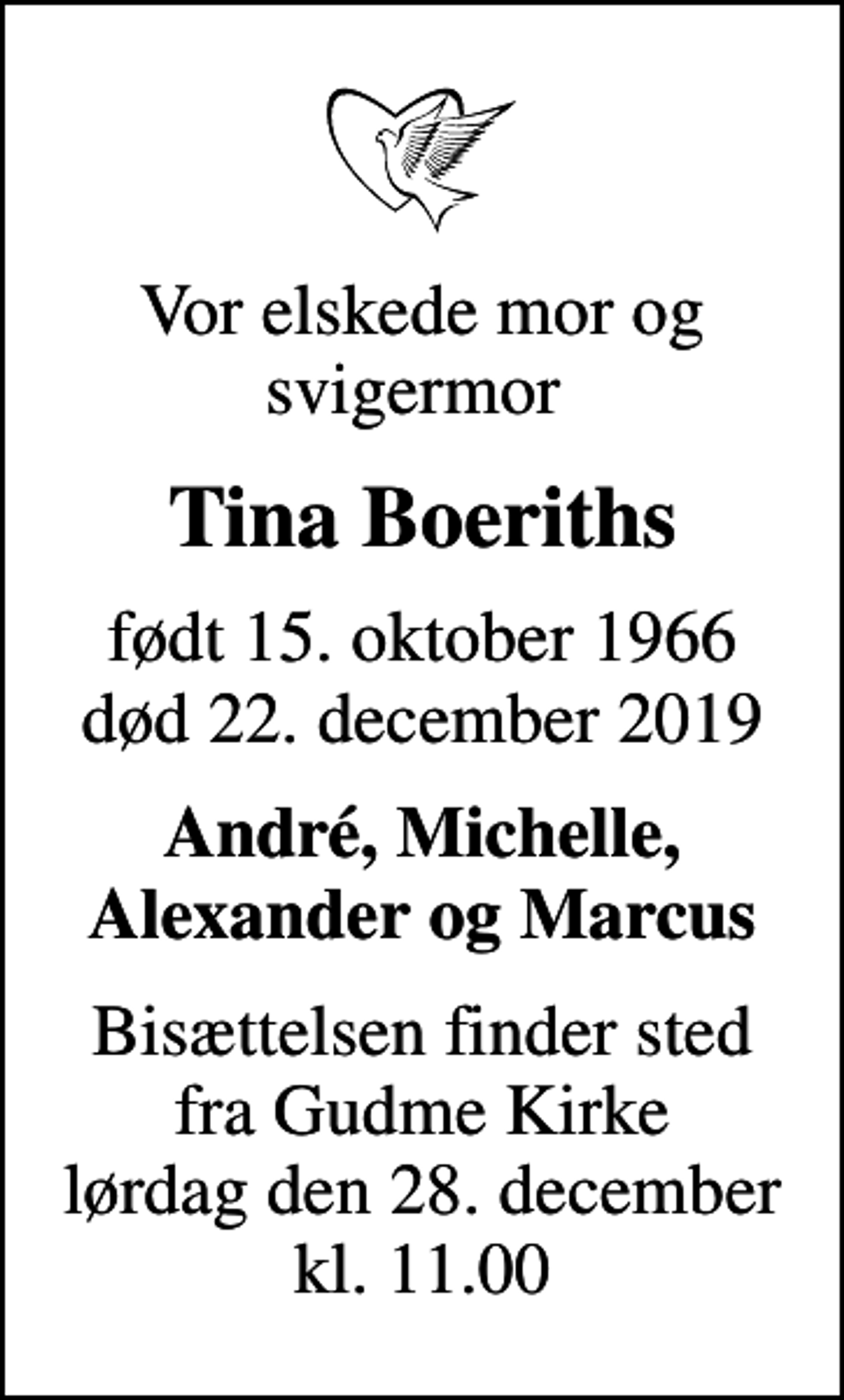 <p>Vor elskede mor og svigermor<br />Tina Boeriths<br />født 15. oktober 1966<br />død 22. december 2019<br />André, Michelle, Alexander og Marcus<br />Bisættelsen finder sted fra Gudme Kirke lørdag den 28. december kl. 11.00</p>