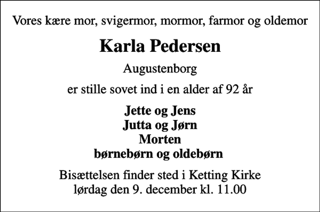 <p>Vores kære mor, svigermor, mormor, farmor og oldemor<br />Karla Pedersen<br />Augustenborg<br />er stille sovet ind i en alder af 92 år<br />Jette og Jens Jutta og Jørn Morten børnebørn og oldebørn<br />Bisættelsen finder sted i Ketting Kirke lørdag den 9. december kl. 11.00</p>