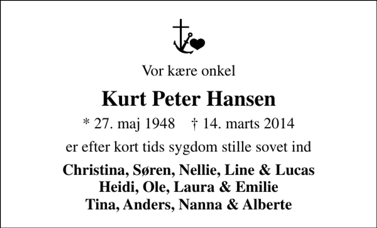 <p>Vor kære onkel<br />Kurt Peter Hansen<br />* 27. maj 1948 ✝ 14. marts 2014<br />er efter kort tids sygdom stille sovet ind<br />Christina, Søren, Nellie, Line &amp; Lucas Heidi, Ole, Laura &amp; Emilie Tina, Anders, Nanna &amp; Alberte</p>