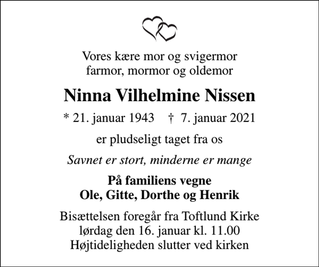 <p>Vores kære mor og svigermor farmor, mormor og oldemor<br />Ninna Vilhelmine Nissen<br />* 21. januar 1943 ✝ 7. januar 2021<br />er pludseligt taget fra os<br />Savnet er stort, minderne er mange<br />På familiens vegne Ole, Gitte, Dorthe og Henrik<br />Bisættelsen foregår fra Toftlund Kirke lørdag den 16. januar kl. 11.00 Højtideligheden slutter ved kirken</p>
