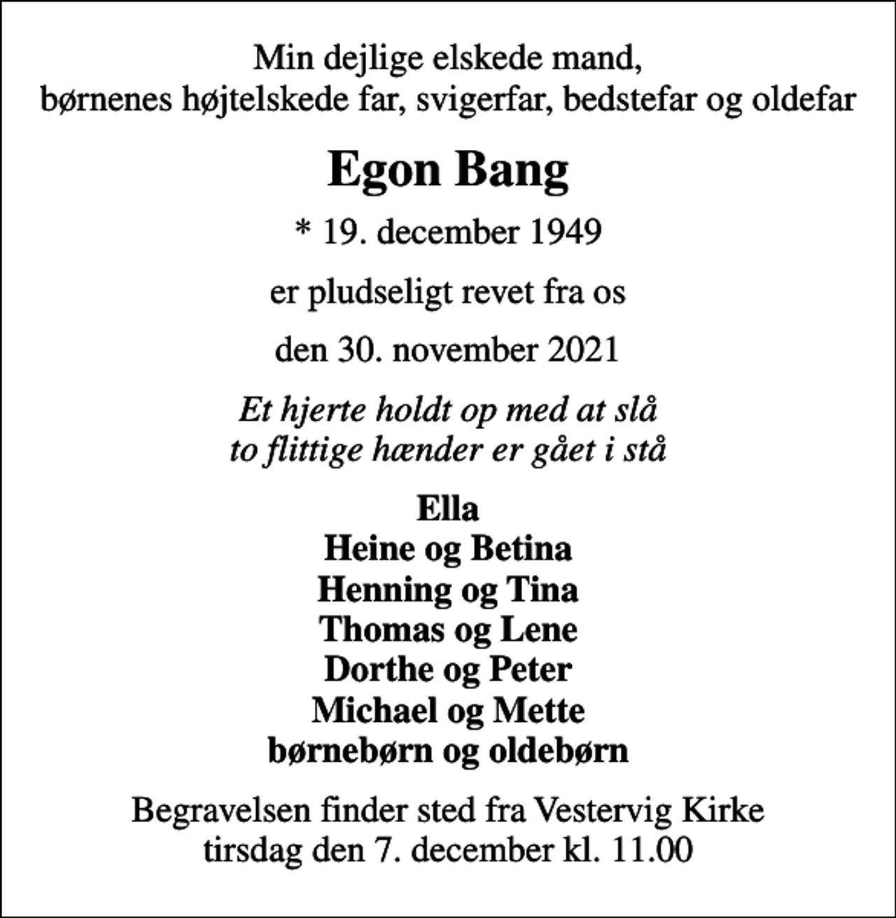 <p>Min dejlige elskede mand, børnenes højtelskede far, svigerfar, bedstefar og oldefar<br />Egon Bang<br />* 19. december 1949<br />er pludseligt revet fra os<br />den 30. november 2021<br />Et hjerte holdt op med at slå to flittige hænder er gået i stå<br />Ella Heine og Betina Henning og Tina Thomas og Lene Dorthe og Peter Michael og Mette børnebørn og oldebørn<br />Begravelsen finder sted fra Vestervig Kirke tirsdag den 7. december kl. 11.00</p>