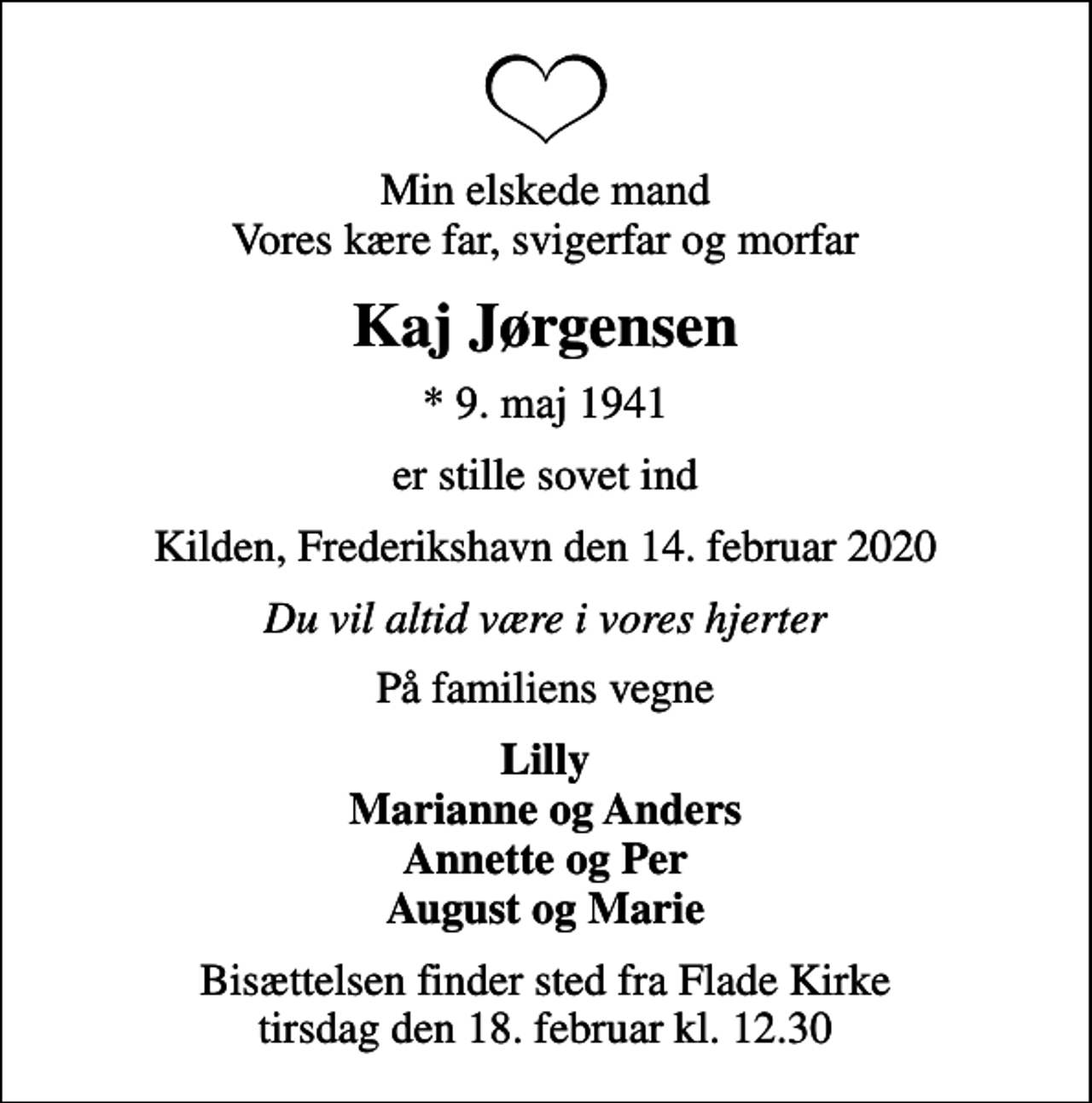 <p>Min elskede mand Vores kære far, svigerfar og morfar<br />Kaj Jørgensen<br />* 9. maj 1941<br />er stille sovet ind<br />Kilden, Frederikshavn den 14. februar 2020<br />Du vil altid være i vores hjerter<br />På familiens vegne<br />Lilly Marianne og Anders Annette og Per August og Marie<br />Bisættelsen finder sted fra Flade Kirke tirsdag den 18. februar kl. 12.30</p>