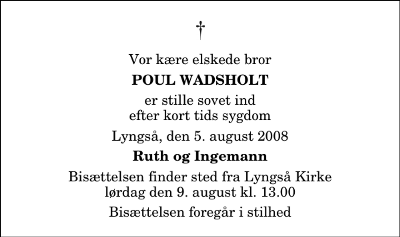 <p>Vor kære elskede bror<br />Poul Wadsholt<br />er stille sovet ind efter kort tids sygdom<br />Lyngså, den 5. august 2008<br />Ruth og Ingemann<br />Bisættelsen finder sted fra Lyngså Kirke lørdag den 9. august kl. 13.00 Bisættelsen foregår i stilhed</p>