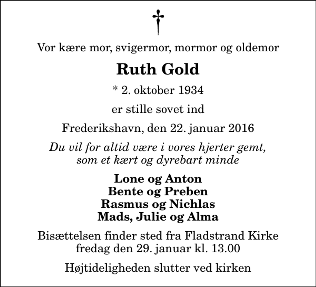 <p>Vor kære mor, svigermor, mormor og oldemor<br />Ruth Gold<br />* 2. oktober 1934<br />er stille sovet ind<br />Frederikshavn, den 22. januar 2016<br />Du vil for altid være i vores hjerter gemt, som et kært og dyrebart minde<br />Lone og Anton Bente og Preben Rasmus og Nichlas Mads, Julie og Alma<br />Bisættelsen finder sted fra Fladstrand Kirke fredag den 29. januar kl. 13.00 Højtideligheden slutter ved kirken</p>
