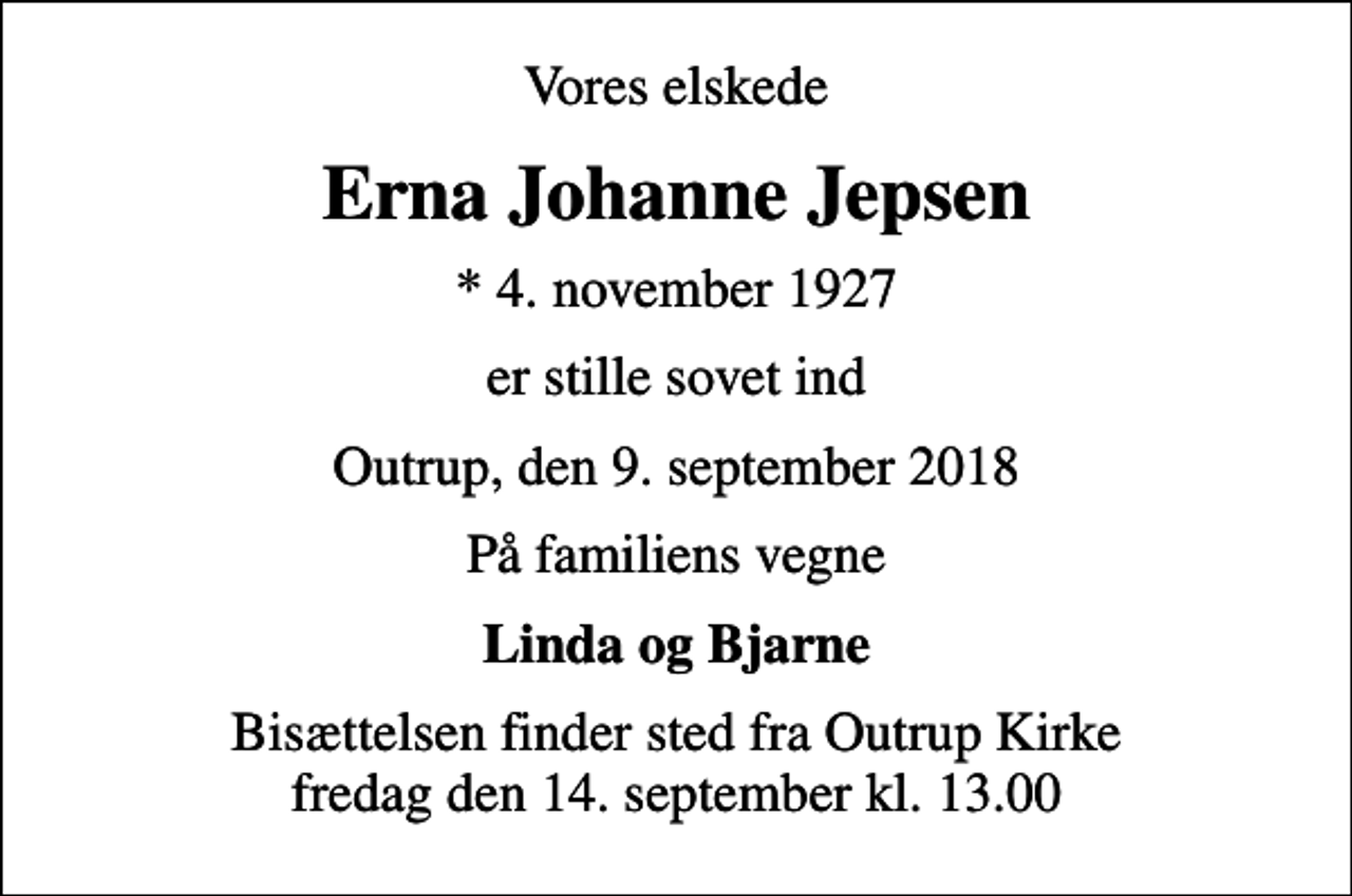 <p>Vores elskede<br />Erna Johanne Jepsen<br />* 4. november 1927<br />er stille sovet ind<br />Outrup, den 9. september 2018<br />På familiens vegne<br />Linda og Bjarne<br />Bisættelsen finder sted fra Outrup Kirke fredag den 14. september kl. 13.00</p>