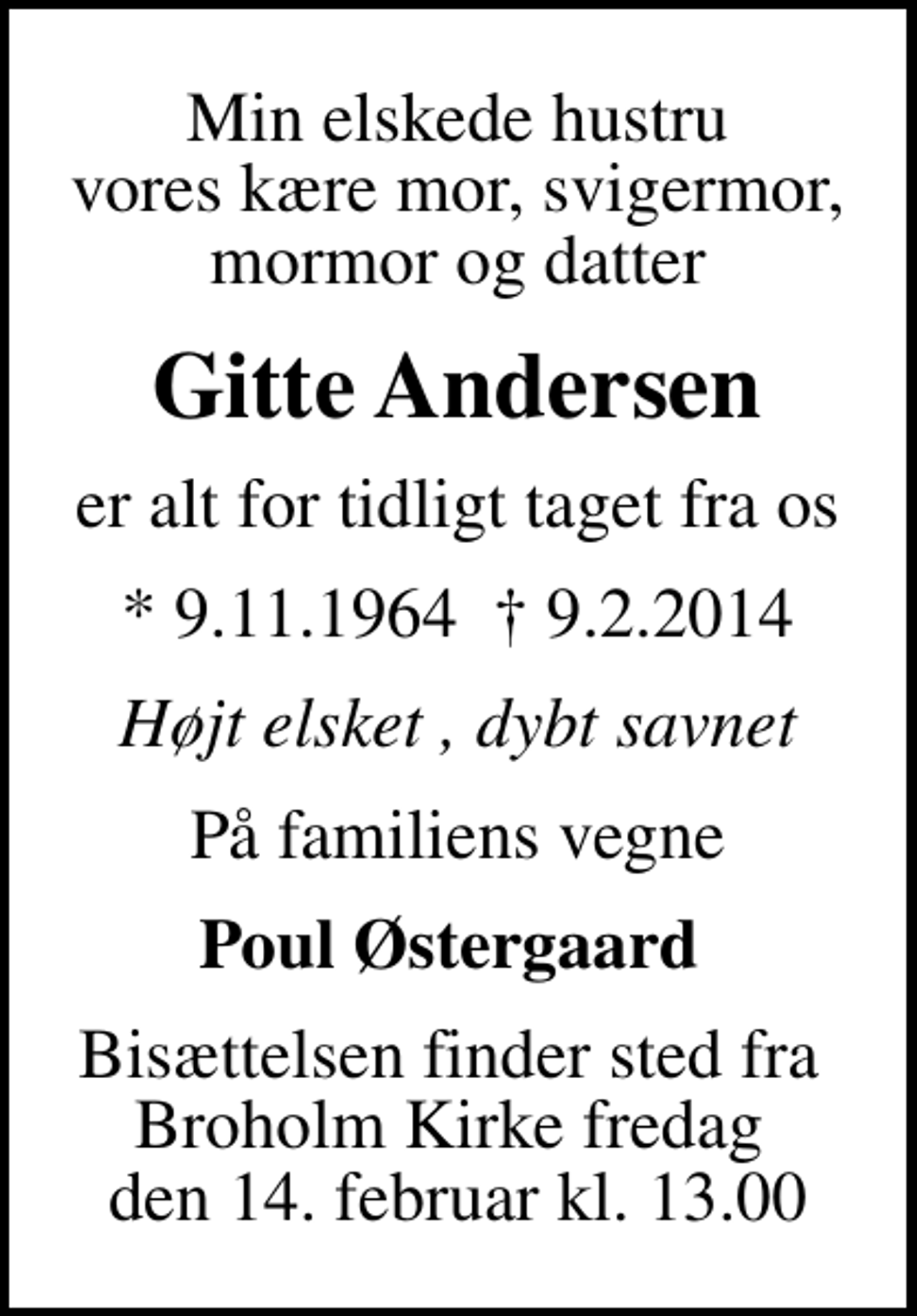 <p>Min elskede hustru vores kære mor, svigermor, mormor og datter<br />Gitte Andersen<br />er alt for tidligt taget fra os<br />* 9.11.1964 9.2.2014<br />Højt elsket , dybt savnet<br />På familiens vegne<br />Poul Østergaard<br />Bisættelsen finder sted fra Broholm Kirke fredag den 14. februar kl. 13.00</p>