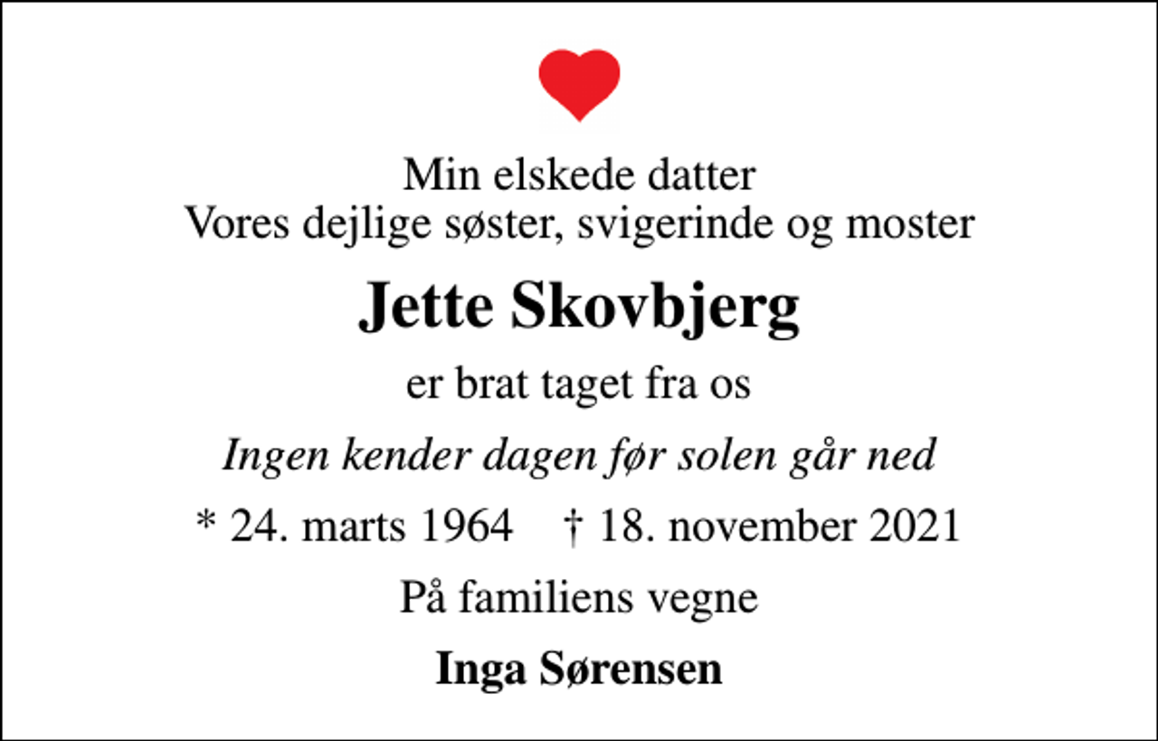 <p>Min elskede datter Vores dejlige søster, svigerinde og moster<br />Jette Skovbjerg<br />er brat taget fra os<br />Ingen kender dagen før solen går ned<br />* 24. marts 1964 ✝ 18. november 2021<br />På familiens vegne<br />Inga Sørensen</p>