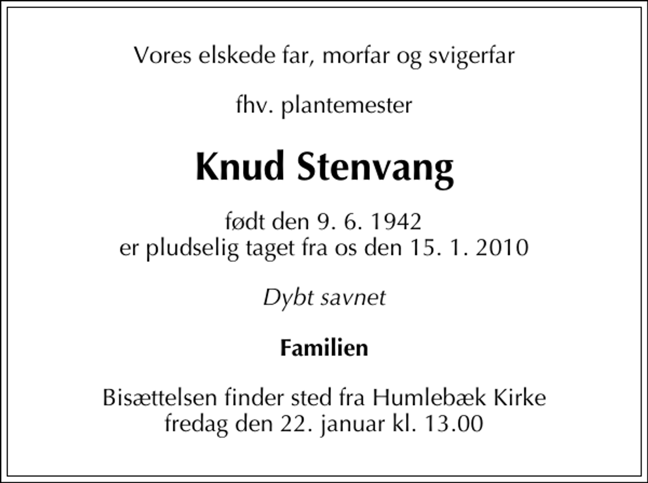 <p>Vores elskede far, morfar og svigerfar<br />fhv. plantemester<br />Knud Stenvang<br />født den 9. 6. 1942 er pludselig taget fra os den 15. 1. 2010<br />Dybt savnet<br />Familien<br />Bisættelsen finder sted fra Humlebæk Kirke fredag den 22. januar kl. 13.00</p>