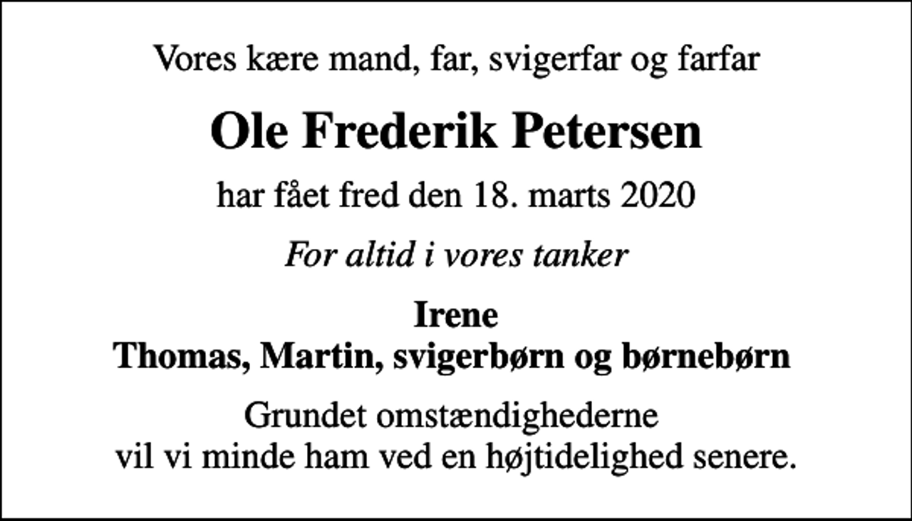 <p>Vores kære mand, far, svigerfar og farfar<br />Ole Frederik Petersen<br />har fået fred den 18. marts 2020<br />For altid i vores tanker<br />Irene Thomas, Martin, svigerbørn og børnebørn<br />Grundet omstændighederne vil vi minde ham ved en højtidelighed senere.</p>