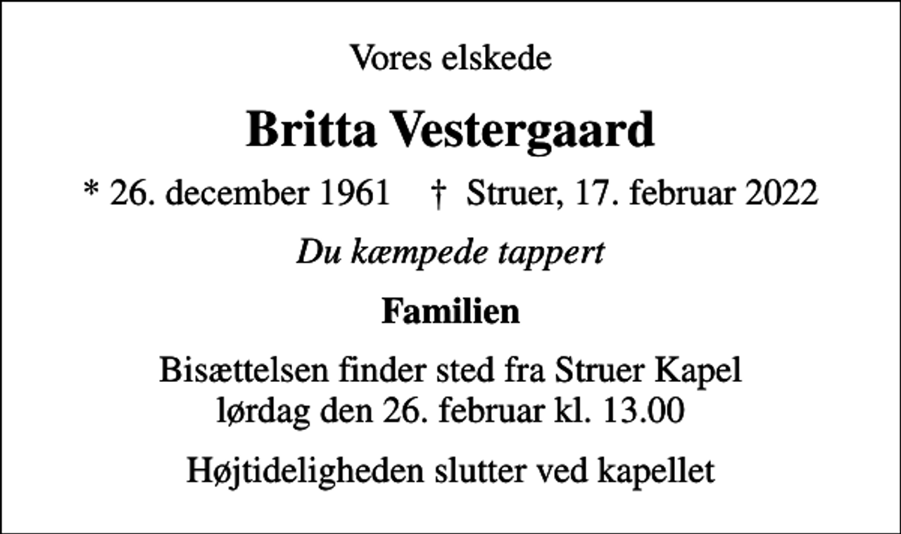 <p>Vores elskede<br />Britta Vestergaard<br />* 26. december 1961<br />✝ Struer, 17. februar 2022<br />Du kæmpede tappert<br />Familien<br />Bisættelsen finder sted fra Struer Kapel lørdag den 26. februar kl. 13.00 Højtideligheden slutter ved kapellet</p>