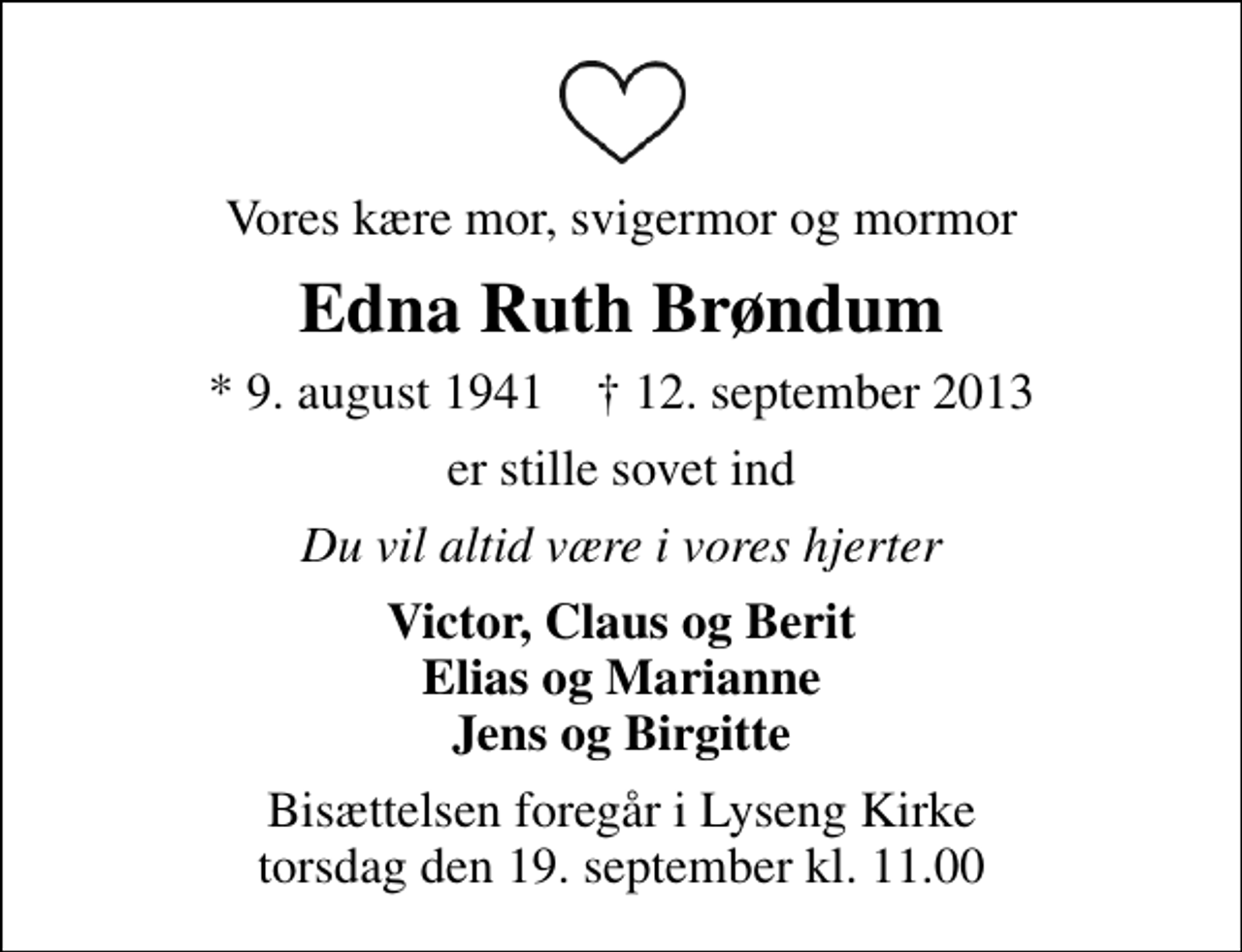 <p>Vores kære mor, svigermor og mormor<br />Edna Ruth Brøndum<br />* 9. august 1941 ✝ 12. september 2013<br />er stille sovet ind<br />Du vil altid være i vores hjerter<br />Victor, Claus og Berit Elias og Marianne Jens og Birgitte<br />Bisættelsen foregår i Lyseng Kirke torsdag den 19. september kl. 11.00</p>