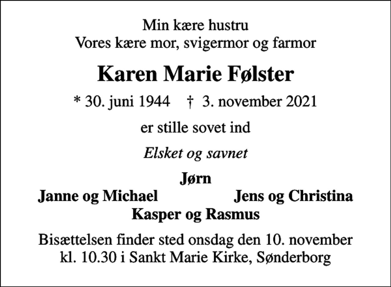 <p>Min kære hustru Vores kære mor, svigermor og farmor<br />Karen Marie Følster<br />* 30. juni 1944 ✝ 3. november 2021<br />er stille sovet ind<br />Elsket og savnet<br />Jørn<br />Janne og Michael<br />Jens og Christina<br />Bisættelsen finder sted onsdag den 10. november kl. 10.30 i Sankt Marie Kirke, Sønderborg</p>