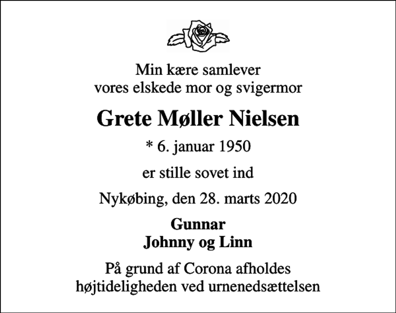 <p>Min kære samlever vores elskede mor og svigermor<br />Grete Møller Nielsen<br />* 6. januar 1950<br />er stille sovet ind<br />Nykøbing, den 28. marts 2020<br />Gunnar Johnny og Linn<br />På grund af Corona afholdes højtideligheden ved urnenedsættelsen</p>