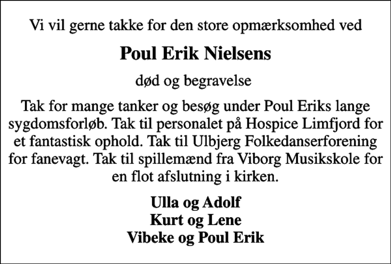 <p>Poul Erik Nielsens<br />død og begravelse<br />Tak for mange tanker og besøg under Poul Eriks lange sygdomsforløb. Tak til personalet på Hospice Limfjord for et fantastisk ophold. Tak til Ulbjerg Folkedanserforening for fanevagt. Tak til spillemænd fra Viborg Musikskole for en flot afslutning i kirken.<br />Ulla og Adolf Kurt og Lene Vibeke og Poul Erik</p>