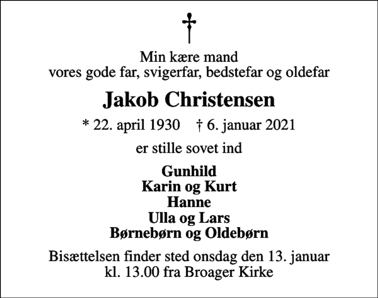 <p>Min kære mand vores gode far, svigerfar, bedstefar og oldefar<br />Jakob Christensen<br />* 22. april 1930 ✝ 6. januar 2021<br />er stille sovet ind<br />Gunhild Karin og Kurt Hanne Ulla og Lars Børnebørn og Oldebørn<br />Bisættelsen finder sted onsdag den 13. januar kl. 13.00 fra Broager Kirke</p>