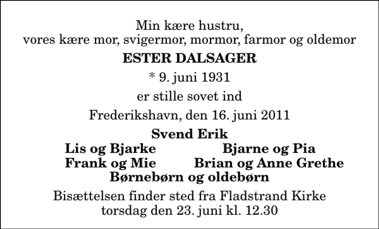 <p>Min kære hustru, vores kære mor, svigermor, mormor, farmor og oldemor<br />Ester Dalsager<br />* 9. juni 1931<br />er stille sovet ind<br />Frederikshavn, den 16. juni 2011<br />Svend Erik<br />Lis og Bjarke<br />Bjarne og Pia<br />Frank og Mie<br />Brian og Anne Grethe<br />Bisættelsen finder sted fra Fladstrand Kirke torsdag den 23. juni kl. 12.30</p>
