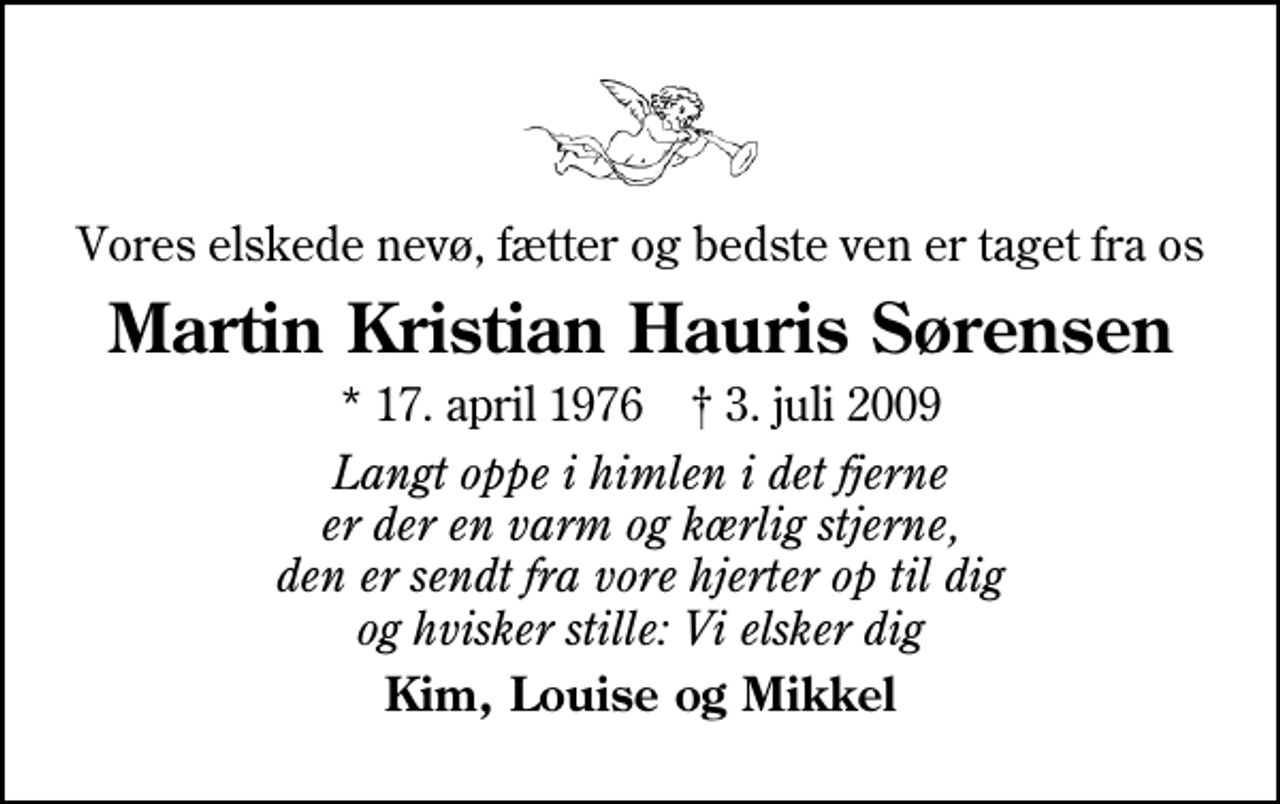 <p>Vores elskede nevø, fætter og bedste ven er taget fra os<br />Martin Kristian Hauris Sørensen<br />* 17. april 1976 ✝ 3. juli 2009<br />Langt oppe i himlen i det fjerne er der en varm og kærlig stjerne, den er sendt fra vore hjerter op til dig og hvisker stille: Vi elsker dig<br />Kim, Louise og Mikkel</p>