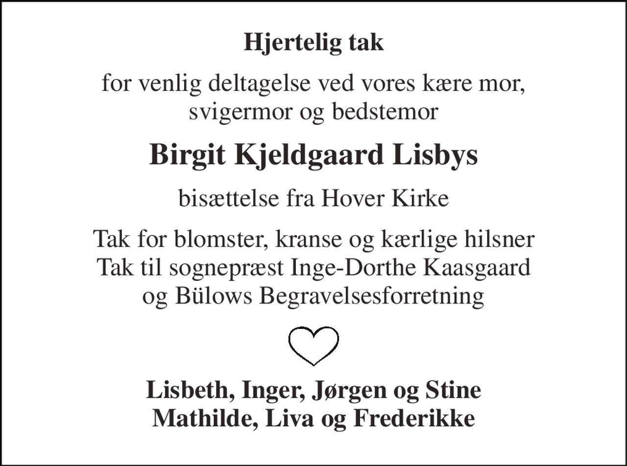 Hjertelig tak 
for venlig deltagelse ved vores kære mor, svigermor og bedstemor 
Birgit Kjeldgaard Lisbys 
bisættelse fra Hover Kirke 
Tak for blomster, kranse og kærlige hilsner Tak til sognepræst Inge-Dorthe Kaasgaard og Bülows Begravelsesforretning 
Lisbeth, Inger, Jørgen og Stine Mathilde, Liva og Frederikke