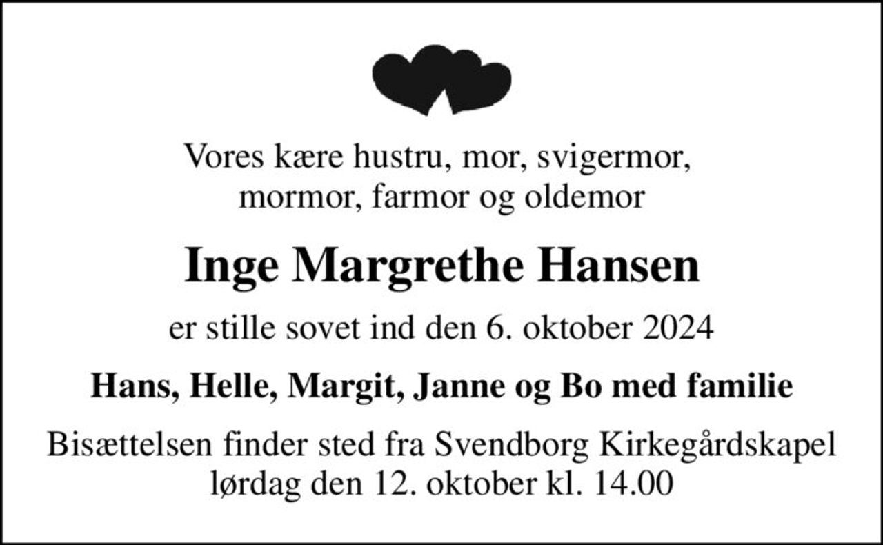 Vores kære hustru, mor, svigermor,  mormor, farmor og oldemor
Inge Margrethe Hansen
er stille sovet ind den 6. oktober 2024
Hans, Helle, Margit, Janne og Bo med familie
Bisættelsen finder sted fra Svendborg Kirkegårdskapel  lørdag den 12. oktober kl. 14.00