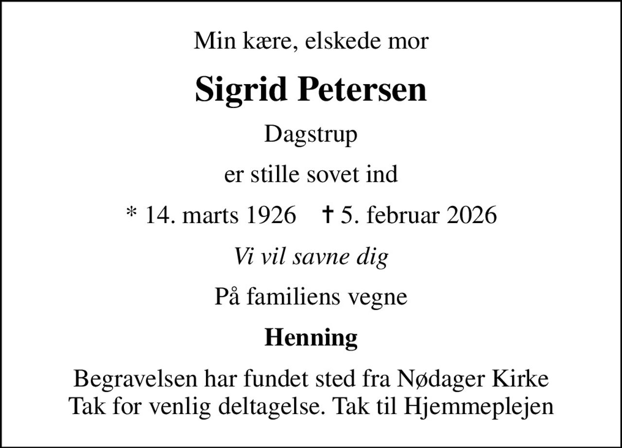 Min kære, elskede mor
Sigrid Petersen
Dagstrup
er stille sovet ind
* 14. marts 1926    ✝ 5. februar 2026
Vi vil savne dig
På familiens vegne
Henning
Begravelsen har fundet sted fra Nødager Kirke Tak for venlig deltagelse. Tak til Hjemmeplejen