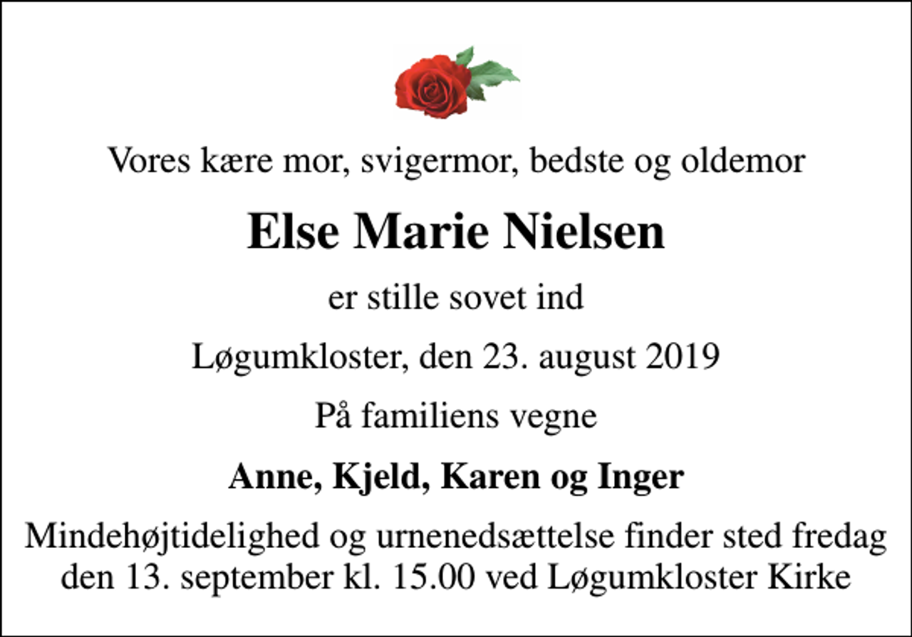 <p>Vores kære mor, svigermor, bedste og oldemor<br />Else Marie Nielsen<br />er stille sovet ind<br />Løgumkloster, den 23. august 2019<br />På familiens vegne<br />Anne, Kjeld, Karen og Inger<br />Mindehøjtidelighed og urnenedsættelse finder sted fredag den 13. september kl. 15.00 ved Løgumkloster Kirke</p>