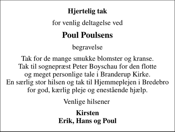 <p>Hjertelig tak<br />for venlig deltagelse ved<br />Poul Poulsens<br />begravelse<br />Tak for de mange smukke blomster og kranse. Tak til sognepræst Peter Boyschau for den flotte og meget personlige tale i Branderup Kirke. En særlig stor hilsen og tak til Hjemmeplejen i Bredebro for god, kærlig pleje og enestående hjælp.<br />Venlige hilsener<br />Kirsten Erik, Hans og Poul</p>