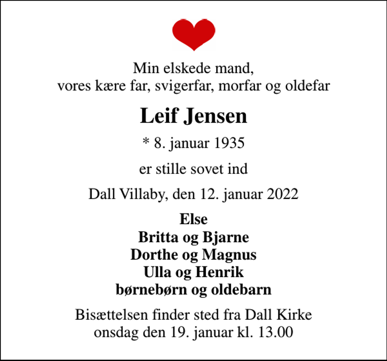 <p>Min elskede mand, vores kære far, svigerfar, morfar og oldefar<br />Leif Jensen<br />* 8. januar 1935<br />er stille sovet ind<br />Dall Villaby, den 12. januar 2022<br />Else Britta og Bjarne Dorthe og Magnus Ulla og Henrik børnebørn og oldebarn<br />Bisættelsen finder sted fra Dall Kirke onsdag den 19. januar kl. 13.00</p>