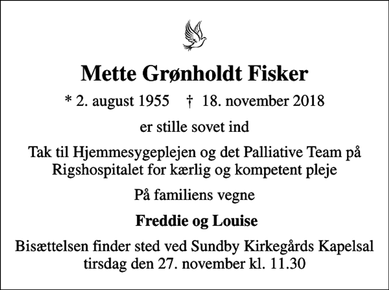 <p>Mette Grønholdt Fisker<br />* 2. august 1955 ✝ 18. november 2018<br />er stille sovet ind<br />Tak til Hjemmesygeplejen og det Palliative Team på Rigshospitalet for kærlig og kompetent pleje<br />På familiens vegne<br />Freddie og Louise<br />Bisættelsen finder sted ved Sundby Kirkegårds Kapelsal tirsdag den 27. november kl. 11.30</p>