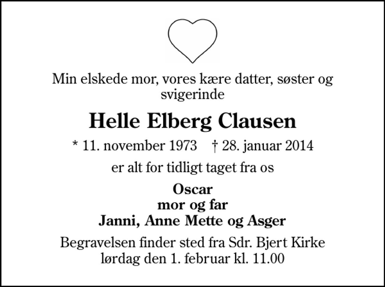 <p>Min elskede mor, vores kære datter, søster og svigerinde<br />Helle Elberg Clausen<br />* 11. november 1973 ✝ 28. januar 2014<br />er alt for tidligt taget fra os<br />Oscar mor og far Janni, Anne Mette og Asger<br />Begravelsen finder sted fra Sdr. Bjert Kirke lørdag den 1. februar kl. 11.00</p>