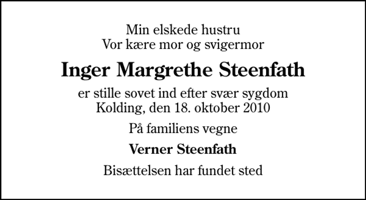 <p>Min elskede hustru Vor kære mor og svigermor<br />Inger Margrethe Steenfath<br />er stille sovet ind efter svær sygdom Kolding, den 18. oktober 2010<br />På familiens vegne<br />Verner Steenfath<br />Bisættelsen har fundet sted</p>
