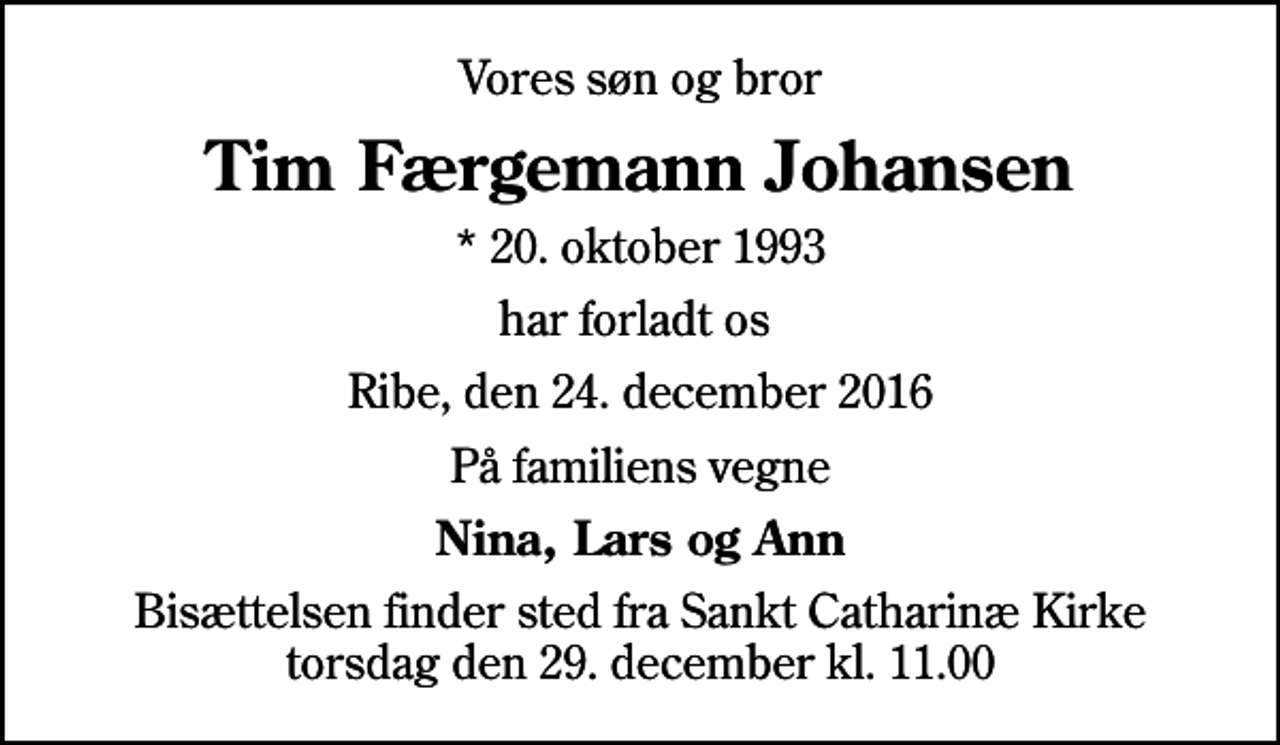 <p>Vores søn og bror<br />Tim Færgemann Johansen<br />* 20. oktober 1993<br />har forladt os<br />Ribe, den 24. december 2016<br />På familiens vegne<br />Nina, Lars og Ann<br />Bisættelsen finder sted fra Sankt Catharinæ Kirke torsdag den 29. december kl. 11.00</p>
