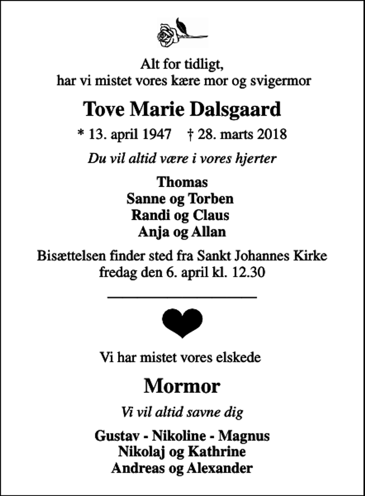 <p>Alt for tidligt, har vi mistet vores kære mor og svigermor<br />Tove Marie Dalsgaard<br />* 13. april 1947 ✝ 28. marts 2018<br />Du vil altid være i vores hjerter<br />Thomas Sanne og Torben Randi og Claus Anja og Allan<br />Bisættelsen finder sted fra Sankt Johannes Kirke fredag den 6. april kl. 12.30<br />Vi har mistet vores elskede<br />Mormor<br />Vi vil altid savne dig<br />Gustav - Nikoline - Magnus Nikolaj og Kathrine Andreas og Alexander</p>