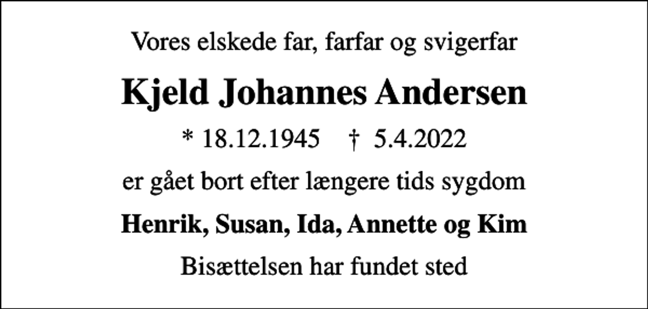 <p>Vores elskede far, farfar og svigerfar<br />Kjeld Johannes Andersen<br />* 18.12.1945 ✝ 5.4.2022<br />er gået bort efter længere tids sygdom<br />Henrik, Susan, Ida, Annette og Kim<br />Bisættelsen har fundet sted</p>