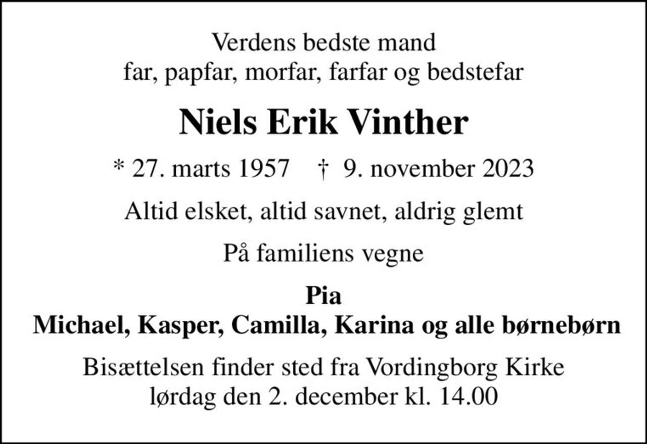 Verdens bedste mand far, papfar, morfar, farfar og bedstefar
Niels Erik Vinther
* 27. marts 1957    ✝ 9. november 2023
Altid elsket, altid savnet, aldrig glemt
På familiens vegne
Pia  Michael, Kasper, Camilla, Karina og alle børnebørn
Bisættelsen finder sted fra Vordingborg Kirke  lørdag den 2. december kl. 14.00