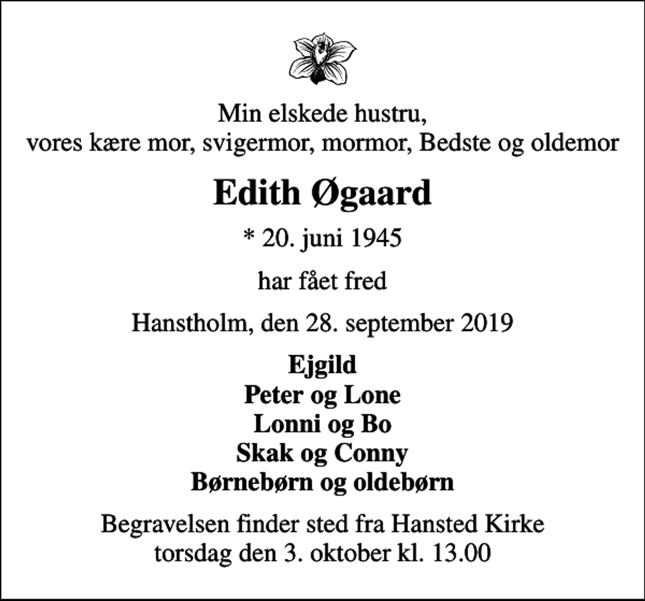 <p>Min elskede hustru, vores kære mor, svigermor, mormor, Bedste og oldemor<br />Edith Øgaard<br />* 20. juni 1945<br />har fået fred<br />Hanstholm, den 28. september 2019<br />Ejgild Peter og Lone Lonni og Bo Skak og Conny Børnebørn og oldebørn<br />Begravelsen finder sted fra Hansted Kirke torsdag den 3. oktober kl. 13.00</p>