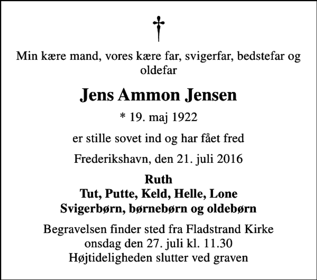 <p>Min kære mand, vores kære far, svigerfar, bedstefar og oldefar<br />Jens Ammon Jensen<br />* 19. maj 1922<br />er stille sovet ind og har fået fred<br />Frederikshavn, den 21. juli 2016<br />Ruth Tut, Putte, Keld, Helle, Lone Svigerbørn, børnebørn og oldebørn<br />Begravelsen finder sted fra Fladstrand Kirke onsdag den 27. juli kl. 11.30 Højtideligheden slutter ved graven</p>