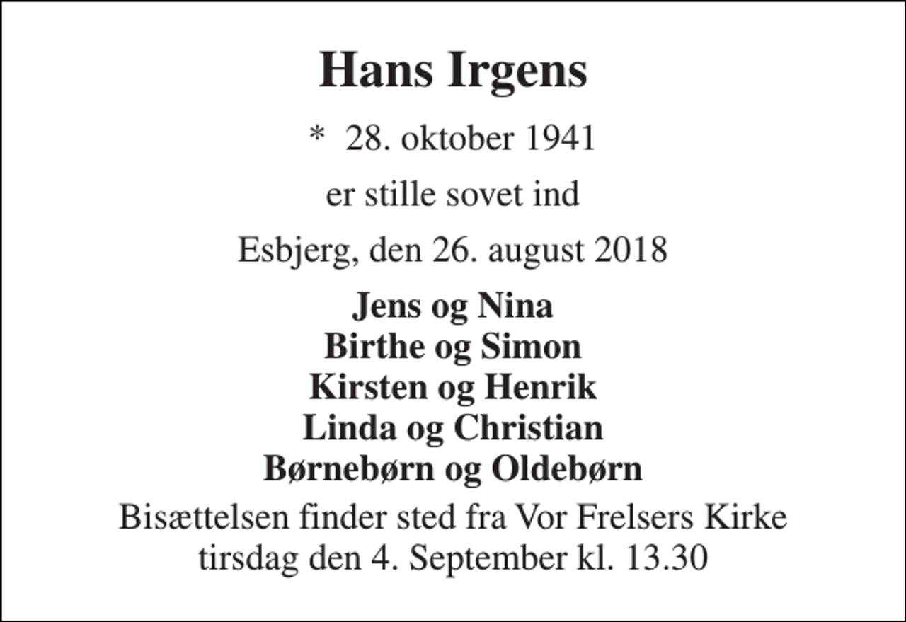 <p>Hans Irgens<br />*​ 28. oktober 1941<br />er stille sovet ind<br />Esbjerg, den 26. august 2018<br />Jens og Nina Birthe og Simon Kirsten og Henrik Linda og Christian Børnebørn og Oldebørn<br />Bisættelsen finder sted fra Vor Frelsers Kirke tirsdag den 4. September kl. 13.30</p>